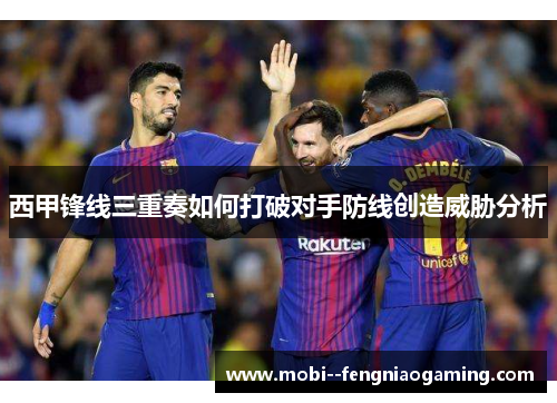 西甲锋线三重奏如何打破对手防线创造威胁分析