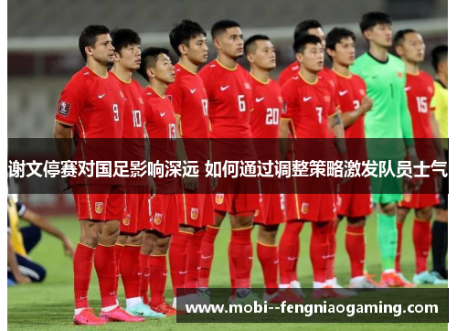 谢文停赛对国足影响深远 如何通过调整策略激发队员士气