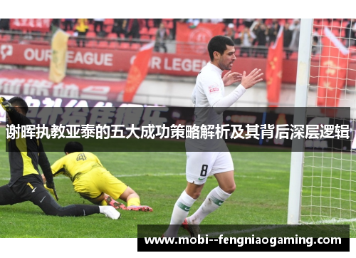 谢晖执教亚泰的五大成功策略解析及其背后深层逻辑