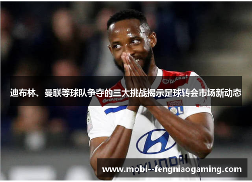 迪布林、曼联等球队争夺的三大挑战揭示足球转会市场新动态