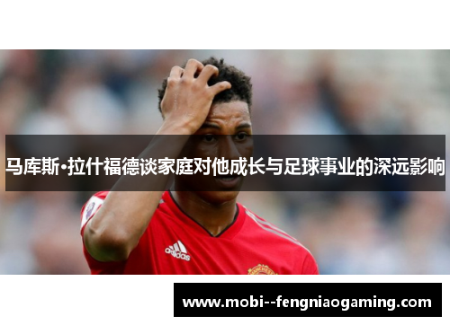 马库斯·拉什福德谈家庭对他成长与足球事业的深远影响
