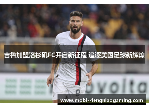 吉鲁加盟洛杉矶FC开启新征程 追逐美国足球新辉煌